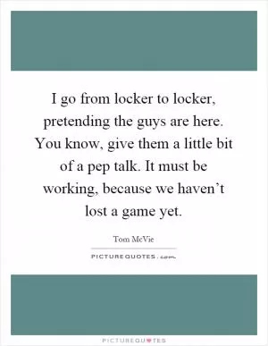 I go from locker to locker, pretending the guys are here. You know, give them a little bit of a pep talk. It must be working, because we haven’t lost a game yet Picture Quote #1