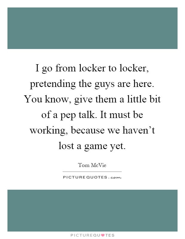 I go from locker to locker, pretending the guys are here. You know, give them a little bit of a pep talk. It must be working, because we haven't lost a game yet Picture Quote #1