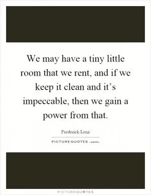 We may have a tiny little room that we rent, and if we keep it clean and it’s impeccable, then we gain a power from that Picture Quote #1