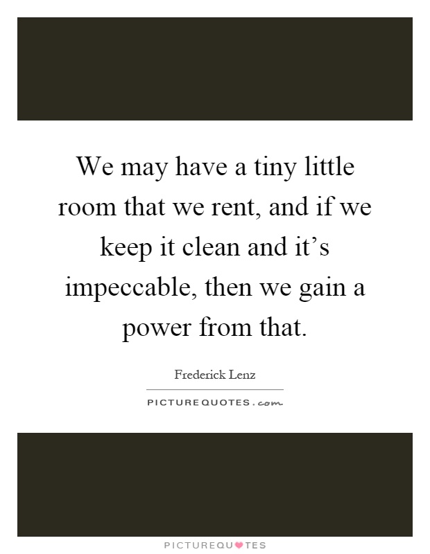 We may have a tiny little room that we rent, and if we keep it clean and it's impeccable, then we gain a power from that Picture Quote #1