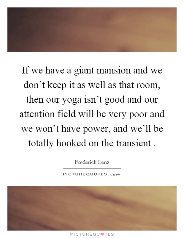 If we have a giant mansion and we don't keep it as well as that room, then our yoga isn't good and our attention field will be very poor and we won't have power, and we'll be totally hooked on the transient Picture Quote #1