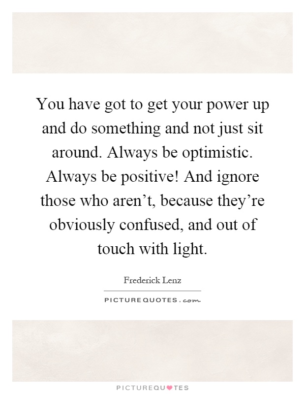 You have got to get your power up and do something and not just sit around. Always be optimistic. Always be positive! And ignore those who aren't, because they're obviously confused, and out of touch with light Picture Quote #1