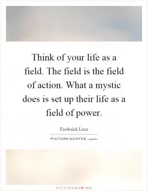 Think of your life as a field. The field is the field of action. What a mystic does is set up their life as a field of power Picture Quote #1