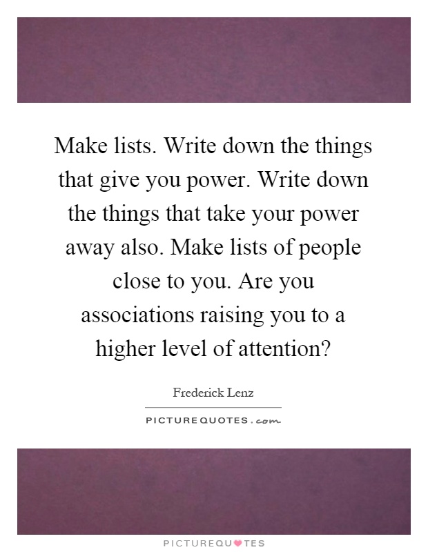 Make lists. Write down the things that give you power. Write down the things that take your power away also. Make lists of people close to you. Are you associations raising you to a higher level of attention? Picture Quote #1
