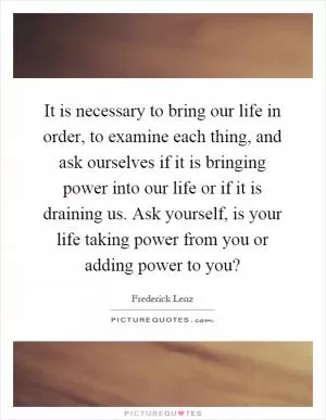It is necessary to bring our life in order, to examine each thing, and ask ourselves if it is bringing power into our life or if it is draining us. Ask yourself, is your life taking power from you or adding power to you? Picture Quote #1