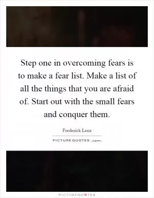 Step one in overcoming fears is to make a fear list. Make a list of all the things that you are afraid of. Start out with the small fears and conquer them Picture Quote #1
