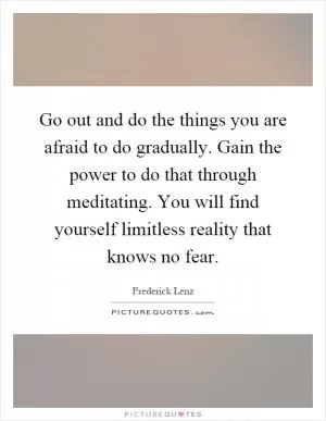 Go out and do the things you are afraid to do gradually. Gain the power to do that through meditating. You will find yourself limitless reality that knows no fear Picture Quote #1