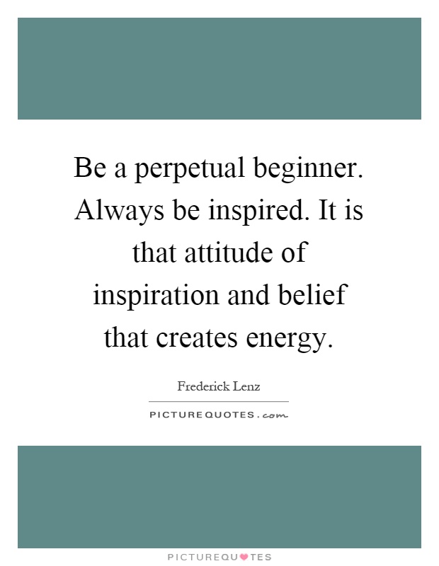Be a perpetual beginner. Always be inspired. It is that attitude of inspiration and belief that creates energy Picture Quote #1