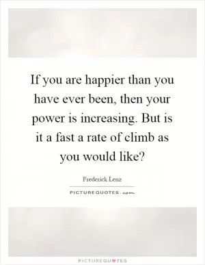 If you are happier than you have ever been, then your power is increasing. But is it a fast a rate of climb as you would like? Picture Quote #1