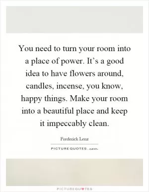 You need to turn your room into a place of power. It’s a good idea to have flowers around, candles, incense, you know, happy things. Make your room into a beautiful place and keep it impeccably clean Picture Quote #1
