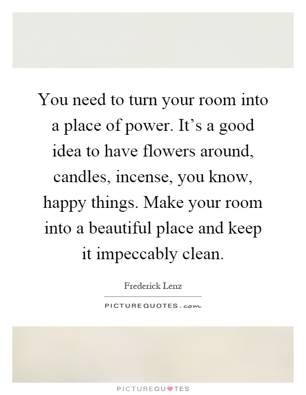You need to turn your room into a place of power. It's a good idea to have flowers around, candles, incense, you know, happy things. Make your room into a beautiful place and keep it impeccably clean Picture Quote #1