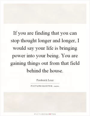 If you are finding that you can stop thought longer and longer, I would say your life is bringing power into your being. You are gaining things out from that field behind the house Picture Quote #1