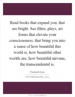 Read books that expand you, that are bright. See films, plays, art forms that elevate your consciousness, that bring you into a sense of how beautiful this world is, how beautiful other worlds are, how beautiful nirvana, the transcendental is Picture Quote #1