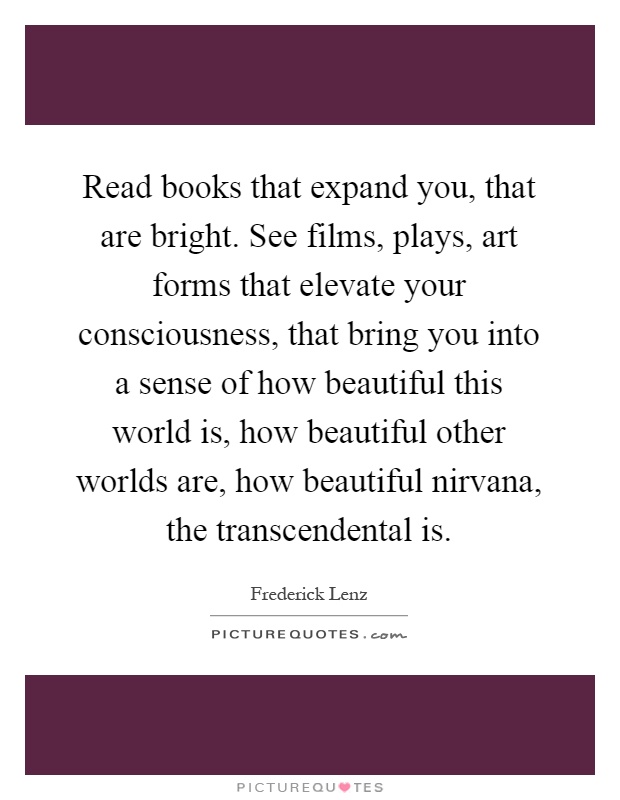 Read books that expand you, that are bright. See films, plays, art forms that elevate your consciousness, that bring you into a sense of how beautiful this world is, how beautiful other worlds are, how beautiful nirvana, the transcendental is Picture Quote #1