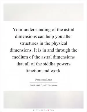 Your understanding of the astral dimensions can help you alter structures in the physical dimensions. It is in and through the medium of the astral dimensions that all of the siddha powers function and work Picture Quote #1