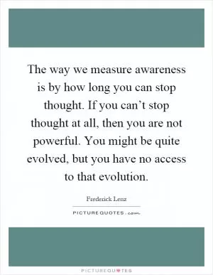 The way we measure awareness is by how long you can stop thought. If you can’t stop thought at all, then you are not powerful. You might be quite evolved, but you have no access to that evolution Picture Quote #1
