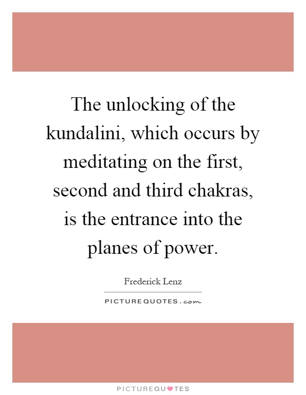 The unlocking of the kundalini, which occurs by meditating on the first, second and third chakras, is the entrance into the planes of power Picture Quote #1