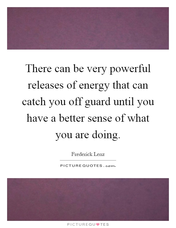 There can be very powerful releases of energy that can catch you off guard until you have a better sense of what you are doing Picture Quote #1