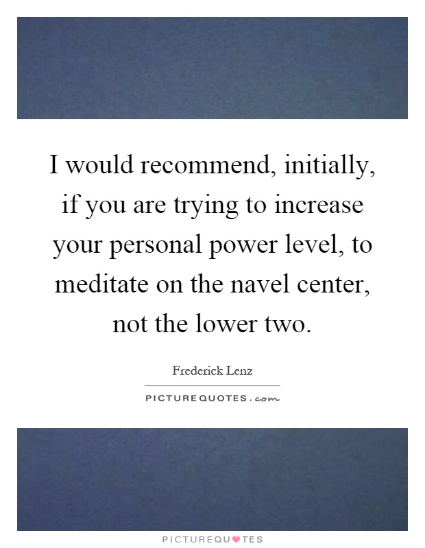 I would recommend, initially, if you are trying to increase your personal power level, to meditate on the navel center, not the lower two Picture Quote #1