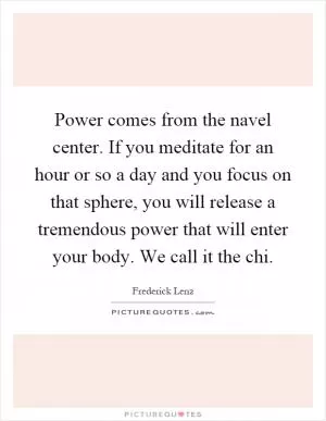 Power comes from the navel center. If you meditate for an hour or so a day and you focus on that sphere, you will release a tremendous power that will enter your body. We call it the chi Picture Quote #1