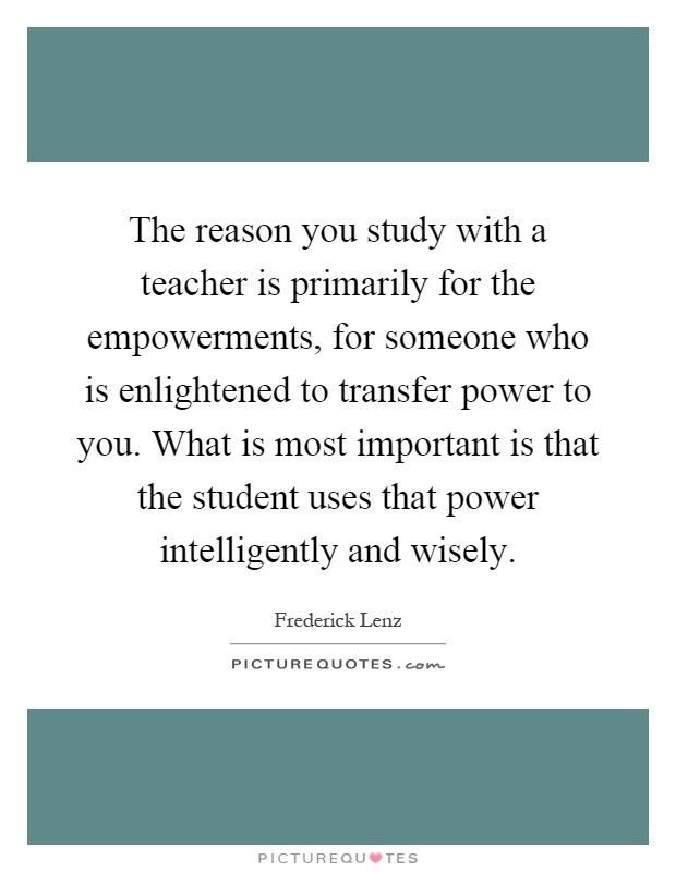 The reason you study with a teacher is primarily for the empowerments, for someone who is enlightened to transfer power to you. What is most important is that the student uses that power intelligently and wisely Picture Quote #1