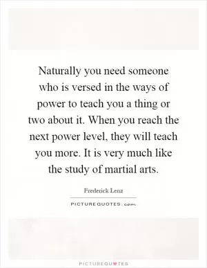 Naturally you need someone who is versed in the ways of power to teach you a thing or two about it. When you reach the next power level, they will teach you more. It is very much like the study of martial arts Picture Quote #1