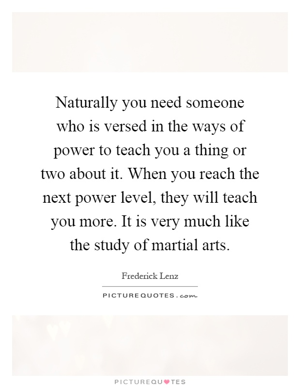 Naturally you need someone who is versed in the ways of power to teach you a thing or two about it. When you reach the next power level, they will teach you more. It is very much like the study of martial arts Picture Quote #1