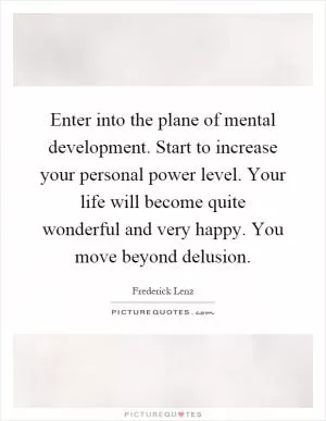 Enter into the plane of mental development. Start to increase your personal power level. Your life will become quite wonderful and very happy. You move beyond delusion Picture Quote #1
