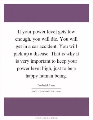 If your power level gets low enough, you will die. You will get in a car accident. You will pick up a disease. That is why it is very important to keep your power level high, just to be a happy human being Picture Quote #1
