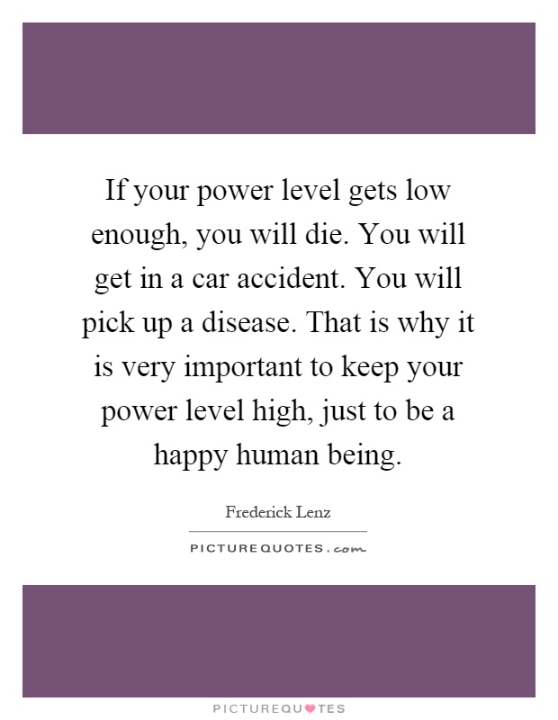 If your power level gets low enough, you will die. You will get in a car accident. You will pick up a disease. That is why it is very important to keep your power level high, just to be a happy human being Picture Quote #1