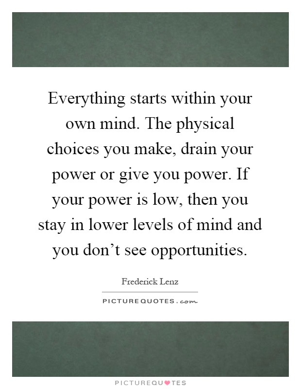 Everything starts within your own mind. The physical choices you make, drain your power or give you power. If your power is low, then you stay in lower levels of mind and you don't see opportunities Picture Quote #1