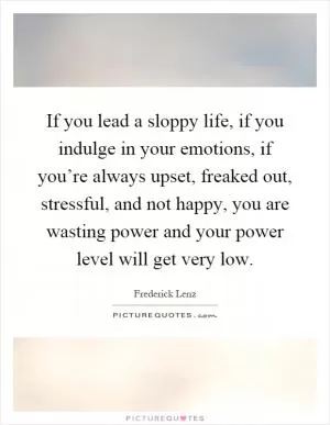 If you lead a sloppy life, if you indulge in your emotions, if you’re always upset, freaked out, stressful, and not happy, you are wasting power and your power level will get very low Picture Quote #1