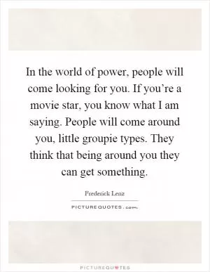 In the world of power, people will come looking for you. If you’re a movie star, you know what I am saying. People will come around you, little groupie types. They think that being around you they can get something Picture Quote #1