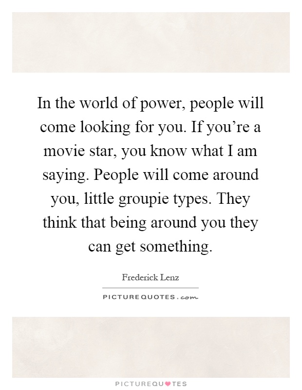 In the world of power, people will come looking for you. If you're a movie star, you know what I am saying. People will come around you, little groupie types. They think that being around you they can get something Picture Quote #1