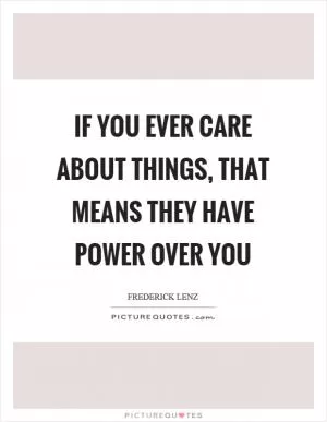 If you ever care about things, that means they have power over you Picture Quote #1