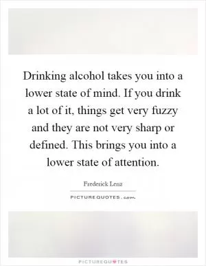 Drinking alcohol takes you into a lower state of mind. If you drink a lot of it, things get very fuzzy and they are not very sharp or defined. This brings you into a lower state of attention Picture Quote #1