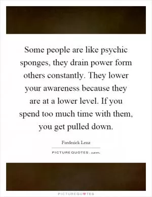 Some people are like psychic sponges, they drain power form others constantly. They lower your awareness because they are at a lower level. If you spend too much time with them, you get pulled down Picture Quote #1