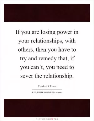 If you are losing power in your relationships, with others, then you have to try and remedy that, if you can’t, you need to sever the relationship Picture Quote #1