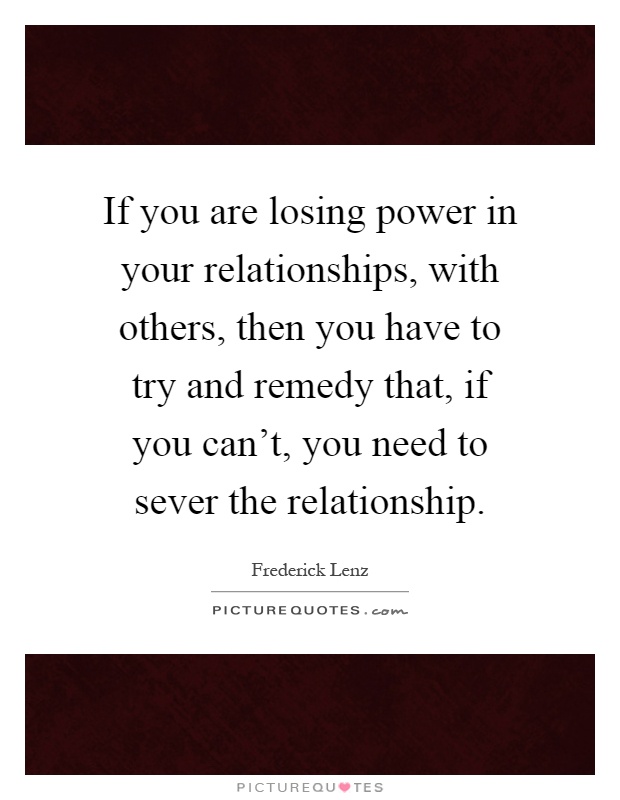 If you are losing power in your relationships, with others, then you have to try and remedy that, if you can't, you need to sever the relationship Picture Quote #1