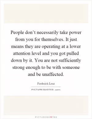 People don’t necessarily take power from you for themselves. It just means they are operating at a lower attention level and you got pulled down by it. You are not sufficiently strong enough to be with someone and be unaffected Picture Quote #1