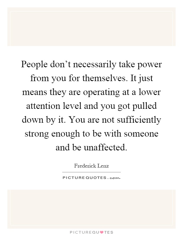 People don't necessarily take power from you for themselves. It just means they are operating at a lower attention level and you got pulled down by it. You are not sufficiently strong enough to be with someone and be unaffected Picture Quote #1