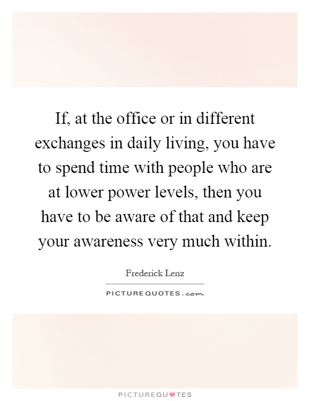 If, at the office or in different exchanges in daily living, you have to spend time with people who are at lower power levels, then you have to be aware of that and keep your awareness very much within Picture Quote #1