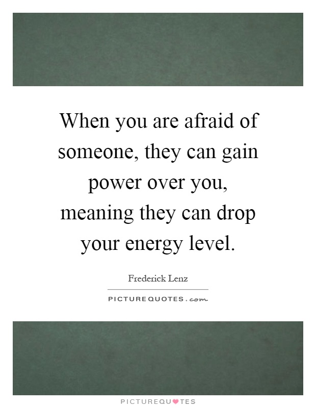 When you are afraid of someone, they can gain power over you, meaning they can drop your energy level Picture Quote #1