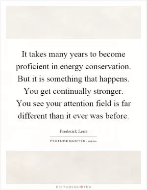 It takes many years to become proficient in energy conservation. But it is something that happens. You get continually stronger. You see your attention field is far different than it ever was before Picture Quote #1