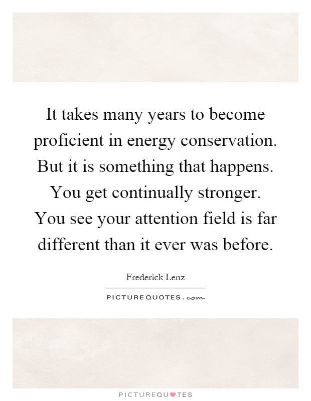 It takes many years to become proficient in energy conservation. But it is something that happens. You get continually stronger. You see your attention field is far different than it ever was before Picture Quote #1