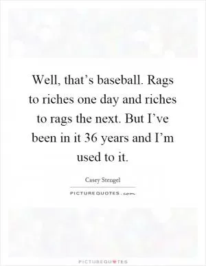 Well, that’s baseball. Rags to riches one day and riches to rags the next. But I’ve been in it 36 years and I’m used to it Picture Quote #1