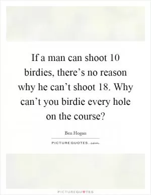 If a man can shoot 10 birdies, there’s no reason why he can’t shoot 18. Why can’t you birdie every hole on the course? Picture Quote #1