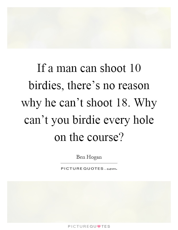 If a man can shoot 10 birdies, there's no reason why he can't shoot 18. Why can't you birdie every hole on the course? Picture Quote #1