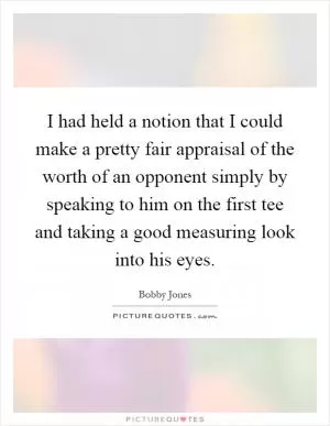 I had held a notion that I could make a pretty fair appraisal of the worth of an opponent simply by speaking to him on the first tee and taking a good measuring look into his eyes Picture Quote #1