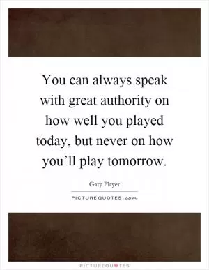 You can always speak with great authority on how well you played today, but never on how you’ll play tomorrow Picture Quote #1